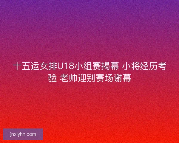十五运女排U18小组赛揭幕 小将经历考验 老帅迎别赛场谢幕
