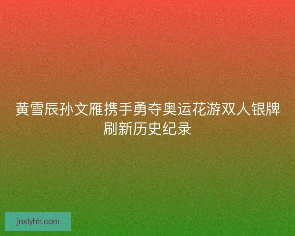 黄雪辰孙文雁携手勇夺奥运花游双人银牌刷新历史纪录