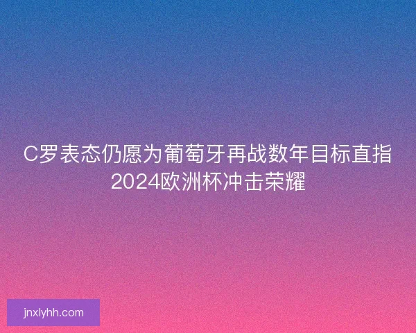 C罗表态仍愿为葡萄牙再战数年目标直指2024欧洲杯冲击荣耀