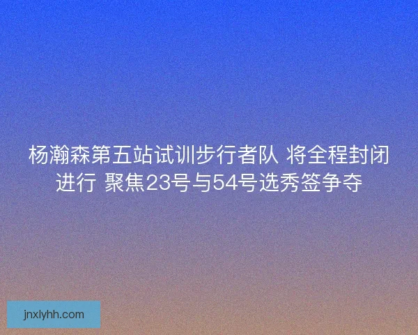 杨瀚森第五站试训步行者队 将全程封闭进行 聚焦23号与54号选秀签争夺