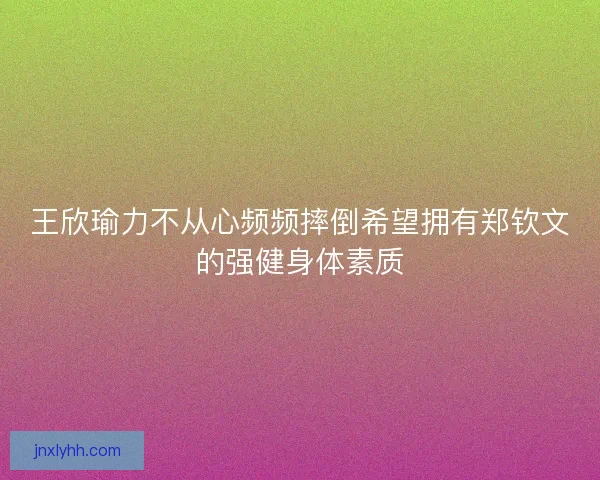王欣瑜力不从心频频摔倒希望拥有郑钦文的强健身体素质