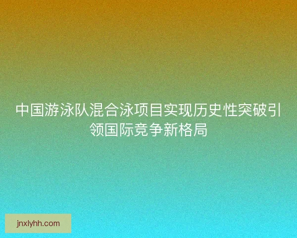 中国游泳队混合泳项目实现历史性突破引领国际竞争新格局