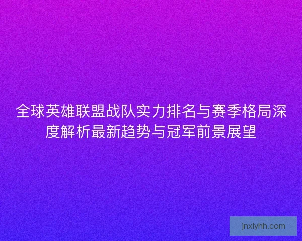 全球英雄联盟战队实力排名与赛季格局深度解析最新趋势与冠军前景展望