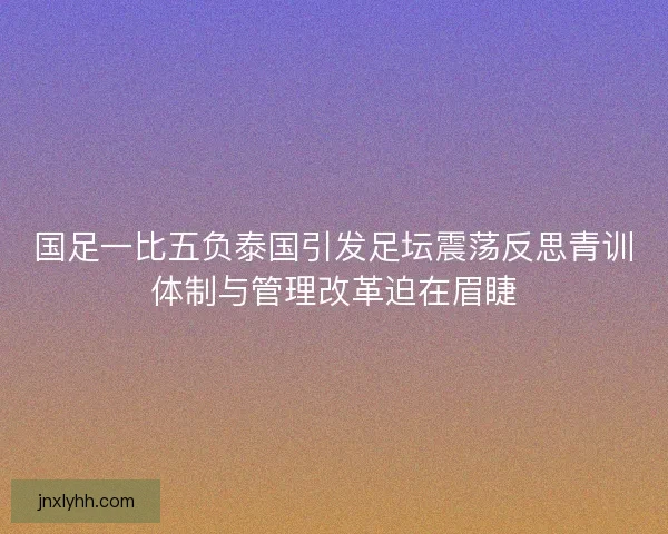 国足一比五负泰国引发足坛震荡反思青训体制与管理改革迫在眉睫