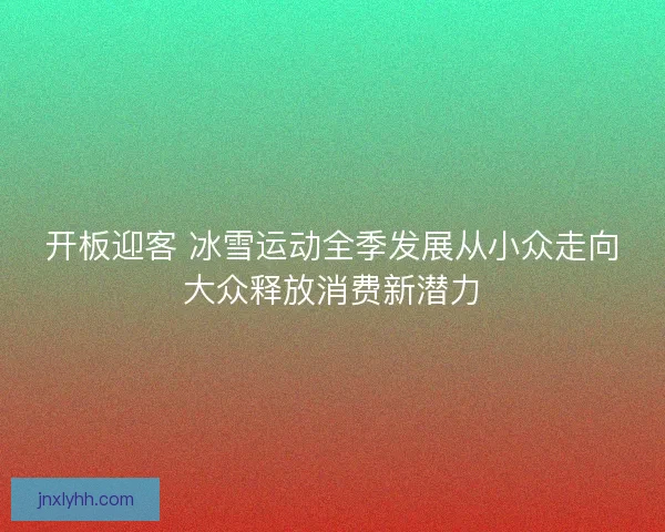 开板迎客 冰雪运动全季发展从小众走向大众释放消费新潜力